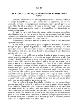 LEI 22
USE A TÁTICA DA RENDIÇÃO: TRANSFORME A FRAQ UEZA EM
PODER
Se você é o mais fraco, não lute só por uma questão de honra; é preferível
se render. Rendendo-se, você tem tempo para se recuperar, tempo para
atormentar e irritar o seu conquistador, tempo para esperar que ele perca o seu
poder. Não lhe dê a satisfação de lutar e derrotar você – renda-se antes.
Oferecendo a outra face, você o enraivece e desequilibra. Faça da rendição um
instrumento de poder.
Se você é a parte mais fraca, não lucrará nada metendo-se numa briga
inútil. Ninguém aparece para ajudar os fracos – isso só traz prejuízos. Os fracos
estão sozinhos e devem se entregar. Lutar não lhe dará nada. além do martírio, e
muita gente que não acredita na sua causa morrera.
Fraqueza não é pecado, e pode até se tornar uma força se você aprender a
jogar corretamente.
A sorte muda e os poderosos quase sempre são derrubados. A rendição
disfarça um grande poder: despertando a complacência do inimigo, você tem
tempo para se recuperar, tempo para ir minando o terreno, tempo para se vingar.
Não sacrifique este tempo em troca do mérito de participar de uma batalha da
qual não sairá vencedor.
O que nos causa problemas na esfera do poder é quase sempre a nossa
própria reação exagerada aos movimentos de nossos inimigos e rivais. Esse
exagero cria dificuldades que teríamos evitado se fôssemos mais sensatos. Tem
também um efeito ricochete interminável, pois o inimigo vai reagir com o
mesmo exagero, como os atenienses fizeram com os melianos. O nosso primeiro
instinto é sempre o de reagir, enfrentar a agressão com outra agressão. Mas, da
próxima vez que alguém lhe der um empurrão e você perceber que está
começando a reagir, experimente isto: não resista nem brigue, ceda, dê a outra
face, curve-se. Verá que isso quase sempre neutraliza o comportamento deles —
eles esperavam, até queriam que você reagisse com energia e foram, portanto,
apanhados desprevenidos e a sua não-resistência os deixou confusos. Na verdade,
ao ceder você passa a controlar a situação, porque isso faz parte de um plano
maior para que eles acreditem que o derrotaram.
Esta é a essência da tática da rendição; no íntimo você permanece firme,
mas por fora você se inclina. Sem mais motivos para se zangar, seus adversários
ficam confusos. É improvável que reajam com mais violência, o que exigiria de
você uma reação. Em vez disso, você tem tempo e espaço para armar um
contramovimento para derrubá-los. No confronto entre o inteligente e o bruto
agressivo, a tática da rendição é a melhor arma. Mas é preciso ter autocontrole:
quem se rende de fato perde a liberdade, e pode ser esmagado pela humilhação
da derrota. Você deve se lembrar de só parecer que está se rendendo, como o
animal que se finge de morto para salvar a pele.
 