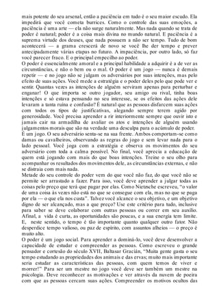 mais potente do seu arsenal, então a paciência em tudo é o seu maior escudo. Ela
impedirá que você cometa burrices. Como o controle das suas emoções, a
paciência é uma arte — ela não surge naturalmente. Mas nada quando se trata de
poder é natural; poder é a coisa mais divina no mundo natural. E paciência é a
suprema virtude dos deuses, que nada possuem a não ser tempo. Tudo de bom
acontecerá — a grama crescerá de novo se você lhe der tempo e prever
antecipadamente várias etapas no futuro. A impaciência, por outro lado, só faz
você parecer fraco. E o principal empecilho ao poder.
O poder é essencialmente amoral e a principal habilidade a adquirir é a de ver as
circunstâncias, e não o bem ou o mal. O poder é um jogo — nunca é demais
repetir — e no jogo não se julgam os adversários por suas intenções, mas pelo
efeito de suas ações. Você mede a estratégia e o poder deles pelo que pode ver e
sentir. Quantas vezes as intenções de alguém serviram apenas para perturbar e
enganar! O que importa se outro jogador, seu amigo ou rival, tinha boas
intenções e só estava pensando no seu interesse, se os efeitos das ações dele
levaram a tanta ruína e confusão? É natural que as pessoas disfarcem suas ações
com todos os tipos de justificativas, alegando sempre terem agido por
generosidade. Você precisa aprender a rir interiormente sempre que ouvir isto e
jamais cair na armadilha de avaliar os atos e intenções de alguém usando
julgamentos morais que são na verdade uma desculpa para o acúmulo de poder.
É um jogo. O seu adversário senta-se na sua frente. Ambos comportam-se como
damas ou cavalheiros, observando as regras do jogo e sem levar nada para o
lado pessoal. Você joga com a estratégia e observa os movimentos do seu
adversário com toda a calma possível. No final, você aprecia a educação de
quem está jogando com mais do que boas intenções. Treine o seu olho para
acompanhar os resultados dos movimentos dele, as circunstâncias externas, e não
se distraia com mais nada.
Metade do seu controle do poder vem do que você não faz, do que você não se
permite ser arrastado a fazer. Para isso, você deve aprender a julgar todas as
coisas pelo preço que terá que pagar por elas. Como Nietzsche escreveu, “o valor
de uma coisa às vezes não está no que se consegue com ela, mas no que se paga
por ela — o que ela nos custa”. Talvez você alcance o seu objetivo, e um objetivo
digno de ser alcançado, mas a que preço? Use este critério para tudo, inclusive
para saber se deve colaborar com outras pessoas ou correr em seu auxílio.
Afinal, a vida é curta, as oportunidades são poucas, e a sua energia tem limite.
E, neste sentido, o tempo é tão importante quanto qualquer outro fator. Não
desperdice tempo valioso, ou paz de espírito, com assuntos alheios — o preço é
muito alto.
O poder é um jogo social. Para aprender a dominá-lo, você deve desenvolver a
capacidade de estudar e compreender as pessoas. Como escreveu o grande
pensador e cortesão do século XVII, Baltasar Gracián, “Muita gente gasta o seu
tempo estudando as propriedades dos animais e das ervas; muito mais importante
seria estudar as características das pessoas, com quem temos de viver e
morrer!” Para ser um mestre no jogo você deve ser também um mestre na
psicologia. Deve reconhecer as motivações e ver através da nuvem de poeira
com que as pessoas cercam suas ações. Compreender os motivos ocultos das
 