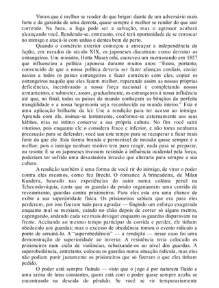 Vimos que é melhor se render do que brigar: diante de um adversário mais
forte e da garantia de uma derrota, quase sempre é melhor se render do que sair
correndo. Na hora, a fuga pode ser a salvação, mas o agressor acabará
alcançando você. Rendendo-se, entretanto, você terá oportunidade de se enroscar
no inimigo e atacá-lo com unhas e dentes bem de perto.
Quando o comércio exterior começou a ameaçar a independência do
Japão, em meados do século XIX, os japoneses discutiram como derrotar os
estrangeiros. Um ministro, Hotta Masayoshi, escreveu um memorando em 1857
que influenciou a política japonesa durante muitos anos: “Estou, portanto,
convencido de que a nossa política deveria ser fazer alianças cordiais, enviar
navios a todos os países estrangeiros e fazer comércio com eles, copiar os
estrangeiros naquilo que eles fazem melhor, reparando assim as nossas próprias
deficiências, incentivando a nossa força nacional e completando nossos
armamentos, e submeter, assim, gradualmente, os estrangeiros à nossa influência
até que, no final, todos os países do mundo conheçam as bênçãos da perfeita
tranqüilidade e a nossa hegemonia seja reconhecida no mundo inteiro.” Esta é
uma aplicação brilhante da lei: Use a rendição para ter acesso ao inimigo.
Aprenda com ele, insinue-se lentamente, conforme-se externamente aos seus
hábitos, mas no íntimo conserve a sua própria cultura. No fim você sairá
vitorioso, pois enquanto ele o considera fraco e inferior, e não toma nenhuma
precaução para se defender, você usa este tempo para se recuperar e ficar mais
forte do que ele. Esta forma branda e permeável de invasão quase sempre é a
melhor, pois o inimigo nenhum motivo tem para reagir, nada para se preparar,
ou resistir. E se os japoneses tivessem resistido à influência ocidental pela força,
poderiam ter sofrido uma devastadora invasão que alteraria para sempre a sua
cultura.
A rendição também é uma forma de você rir do inimigo, de virar o poder
contra eles mesmos, como fez Brecht. O romance A brincadeira, de Milan
Kundera, baseado nas experiências do autor numa colônia penal na
Tchecoslováquia, conta que os guardas da prisão organizaram uma corrida de
revezamento, guardas contra prisioneiros. Para eles esta era uma chance de
exibir a sua superioridade física. Os prisioneiros sabiam que era para eles
perderem, por isso fizeram tudo para agradar — fingindo um esforço exagerado
enquanto mal se mexiam, caindo no chão depois de correr só alguns metros,
capengando, andando cada vez mais devagar enquanto os guardas disparavam na
frente. Aceitando ao mesmo tempo participar da corrida e perder, ele tinham
obedecido aos guardas; mas o excesso de obediência tomou o evento ridículo a
ponto de arruiná-lo. A “superobediência” — a rendição — nesse caso foi uma
demonstração de superioridade ao inverso. A resistência teria colocado os
prisioneiros num ciclo de violências, rebaixando-os ao nível dos guardas. A
superobediência, entretanto, colocou os guardas numa situação ridícula, mas eles
não podiam punir justamente os prisioneiros que só fizeram o que eles tinham
pedido.
O poder está sempre fluindo — visto que o jogo é por natureza fluido e
uma arena de lutas constantes, quem está com o poder quase sempre acaba se
encontrando na descida do pêndulo. Se você se vir temporariamente
 