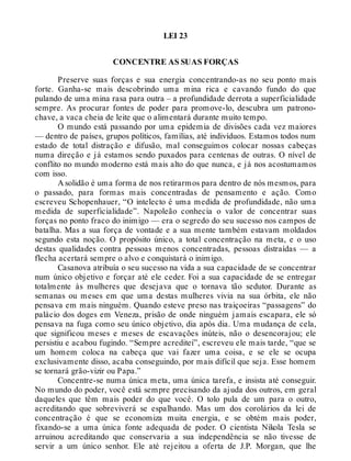 LEI 23
CONCENTRE AS SUAS FORÇAS
Preserve suas forças e sua energia concentrando-as no seu ponto mais
forte. Ganha-se mais descobrindo uma mina rica e cavando fundo do que
pulando de uma mina rasa para outra – a profundidade derrota a superficialidade
sempre. As procurar fontes de poder para promove-lo, descubra um patrono-
chave, a vaca cheia de leite que o alimentará durante muito tempo.
O mundo está passando por uma epidemia de divisões cada vez maiores
— dentro de países, grupos políticos, famílias, até indivíduos. Estamos todos num
estado de total distração e difusão, mal conseguimos colocar nossas cabeças
numa direção e já estamos sendo puxados para centenas de outras. O nível de
conflito no mundo moderno está mais alto do que nunca, e já nos acostumamos
com isso.
A solidão é uma forma de nos retirarmos para dentro de nós mesmos, para
o passado, para formas mais concentradas de pensamento e ação. Como
escreveu Schopenhauer, “O intelecto é uma medida de profundidade, não uma
medida de superficialidade”. Napoleão conhecia o valor de concentrar suas
forças no ponto fraco do inimigo — era o segredo do seu sucesso nos campos de
batalha. Mas a sua força de vontade e a sua mente também estavam moldados
segundo esta noção. O propósito único, a total concentração na meta, e o uso
destas qualidades contra pessoas menos concentradas, pessoas distraídas — a
flecha acertará sempre o alvo e conquistará o inimigo.
Casanova atribuía o seu sucesso na vida a sua capacidade de se concentrar
num único objetivo e forçar até ele ceder. Foi a sua capacidade de se entregar
totalmente às mulheres que desejava que o tornava tão sedutor. Durante as
semanas ou meses em que uma destas mulheres vivia na sua órbita, ele não
pensava em mais ninguém. Quando esteve preso nas traiçoeiras “passagens” do
palácio dos doges em Veneza, prisão de onde ninguém jamais escapara, ele só
pensava na fuga como seu único objetivo, dia após dia. Uma mudança de cela,
que significou meses e meses de escavações inúteis, não o desencorajou; ele
persistiu e acabou fugindo. “Sempre acreditei”, escreveu ele mais tarde, “que se
um homem coloca na cabeça que vai fazer uma coisa, e se ele se ocupa
exclusivamente disso, acaba conseguindo, por mais difícil que seja. Esse homem
se tornará grão-vizir ou Papa.”
Concentre-se numa única meta, uma única tarefa, e insista até conseguir.
No mundo do poder, você está sempre precisando da ajuda dos outros, em geral
daqueles que têm mais poder do que você. O tolo pula de um para o outro,
acreditando que sobreviverá se espalhando. Mas um dos corolários da lei de
concentração é que se economiza muita energia, e se obtém mais poder,
fixando-se a uma única fonte adequada de poder. O cientista Nikola Tesla se
arruinou acreditando que conservaria a sua independência se não tivesse de
servir a um único senhor. Ele até rejeitou a oferta de J.P. Morgan, que lhe
 