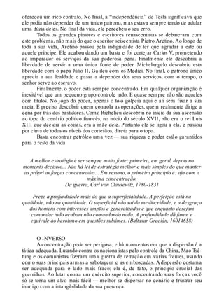 ofereceu um rico contrato. No final, a “independência” de Tesla significava que
ele podia não depender de um único patrono, mas estava sempre tendo de adular
uma dúzia deles. No final da vida, ele percebeu o seu erro.
Todos os grandes pintores e escritores renascentistas se debateram com
este problema, não mais do que o escritor seiscentista Pietro Aretino. Ao longo de
toda a sua vida, Aretino passou pela indignidade de ter que agradar a este ou
aquele príncipe. Ele acabou dando um basta e foi cortejar Carlos V, prometendo
ao imperador os serviços da sua poderosa pena. Finalmente ele descobriu a
liberdade de servir a uma única fonte de poder. Michelangelo descobriu esta
liberdade com o papa Júlio II, Galileu com os Medici. No final, o patrono único
aprecia a sua lealdade e passa a depender dos seus serviços; com o tempo, o
senhor serve ao escravo.
Finalmente, o poder está sempre concentrado. Em qualquer organização é
inevitável que um pequeno grupo controle tudo. E quase sempre não são aqueles
com títulos. No jogo do poder, apenas o tolo golpeia aqui e ali sem fixar a sua
meta. É preciso descobrir quem controla as operações, quem realmente dirige a
cena por trás dos bastidores. Como Richelieu descobriu no início da sua ascensão
ao topo do cenário político francês, no início do século XVII, não era o rei Luís
XIII que decidia as coisas, era a mãe dele. Portanto ele se ligou a ela, e passou
por cima de todos os níveis dos cortesãos, direto para o topo.
Basta encontrar petróleo uma vez — sua riqueza e poder estão garantidos
para o resto da vida.
A melhor estratégia é ser sempre muito forte; primeiro, em geral, depois no
momento decisivo... Não há lei de estratégia melhor e mais simples do que manter
as própri as forças concentradas... Em resumo, o primeiro princípio é: aja com a
máxima concentração.
Da guerra, Carl von Clausewitz, 1780-1831
Preze a profundidade mais do que a superficialidade. A perfeição está na
qualidade, não na quantidade. O superficial não sai da mediocridade, e a desgraça
dos homens com interesses amplos e generalizados é que enquanto desejam
comandar tudo acabam não comandando nada. A profundidade dá fama, e
equivale ao heroismo em questões sublimes. (Baltasar Gracián, 16014658)
O INVERSO
A concentração pode ser perigosa, e há momentos em que a dispersão é a
tática adequada. Lutando contra os nacionalistas pelo controle da China, Mao Tsé-
tung e os comunistas fizeram uma guerra de retração em várias frentes, usando
como suas principais armas a sabotagem e as emboscadas. A dispersão costuma
ser adequada para o lado mais fraco; ela é, de fato, o princípio crucial das
guerrilhas. Ao lutar contra um exército superior, concentrando suas forças você
só se torna um alvo mais fácil — melhor se dispersar no cenário e frustrar seu
inimigo com a intangibilidade da sua presença.
 