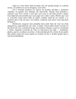 Ligar-se a uma única fonte de poder tem um grande perigo: se a pessoa
morre, vai embora ou çai em desgraça, você sofre.
Isso é bastante prudente em épocas de grandes tumultos e mudanças
violentas, ou quando seus inimigos são numerosos. Quanto mais patronos e
senhores você tiver, menor o risco que você corre se um deles perder o poder.
Essa dispersão até permitirá que você jogue um contra o outro. Mesmo que você
se concentre numa única fonte de poder, continua tendo de ter cautela, e se
preparar para o dia em que o seu senhor, o patrono, não estiver mais aqui para
protegê-lo.
Finalmente, exagerar num propósito único pode fazer de você um chato
insuportável, especialmente nas artes. O pintor renascentista Paolo Uccello era
tão obcecado com a perspectiva que suas pinturas chegam a parecer monótonas
e falsas, enquanto Leonardo da Vinci se interessava por tudo — arquitetura,
pintura, guerra, escultura, mecânica. A descentralização foi a fonte do seu poder.
Mas gênios assim são raros; quanto ao restante de nós, é melhor pender para o
lado da profundidade.
 