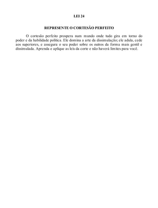 LEI 24
REPRESENTE O CORTESÃO PERFEITO
O cortesão perfeito prospera num mundo onde tudo gira em torno do
poder e da habilidade política. Ele domina a arte da dissimulação; ele adula, cede
aos superiores, e assegura o seu poder sobre os outros da forma mais gentil e
dissimulada. Aprenda e aplique as leis da corte e não haverá limites para você.
 