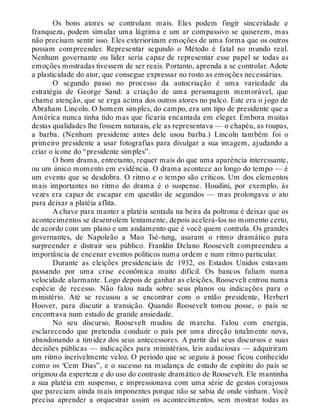 Os bons atores se controlam mais. Eles podem fingir sinceridade e
franqueza, podem simular uma lágrima e um ar compassivo se quiserem, mas
não precisam sentir isso. Eles exteriorizam emoções de uma forma que os outros
possam compreender. Representar segundo o Método é fatal no mundo real.
Nenhum governante ou líder seria capaz de representar esse papel se todas as
emoções mostradas tivessem de ser reais. Portanto, aprenda a se controlar. Adote
a plasticidade do ator, que consegue expressar no rosto as emoções necessárias.
O segundo passo no processo da autocriação é uma variedade da
estratégia de George Sand: a criação de uma personagem memorável, que
chame atenção, que se erga acima dos outros atores no palco. Este era o jogo de
Abraham Lincoln. O homem simples, do campo, era um tipo de presidente que a
América nunca tinha tido mas que ficaria encantada em eleger. Embora muitas
destas qualidades lhe fossem naturais, ele as representava — o chapéu, as roupas,
a barba. (Nenhum presidente antes dele usou barba.) Lincoln também foi o
primeiro presidente a usar fotografias para divulgar a sua imagem, ajudando a
criar o ícone do “presidente simples”.
O bom drama, entretanto, requer mais do que uma aparência interessante,
ou um único momento em evidência. O drama acontece ao longo do tempo — é
um evento que se desdobra. O ritmo e o tempo são críticos. Um dos elementos
mais importantes no ritmo do drama é o suspense. Houdini, por exemplo, às
vezes era capaz de escapar em questão de segundos — mas prolongava o ato
para deixar a platéia aflita.
A chave para manter a platéia sentada na beira da poltrona é deixar que os
acontecimentos se desenrolem lentamente, depois acelerá-los no momento certo,
de acordo com um plano e um andamento que é você quem controla. Os grandes
governantes, de Napoleão a Mao Tsé-tung, usaram o ritmo dramático para
surpreender e distrair seu público. Franklin Delano Roosevelt compreendeu a
importância de encenar eventos políticos numa ordem e num ritmo particular.
Durante as eleições presidenciais de 1932, os Estados Unidos estavam
passando por uma crise econômica muito difícil. Os bancos faliam numa
velocidade alarmante. Logo depois de ganhar as eleições, Roosevelt entrou numa
espécie de recesso. Não falou nada sobre seus planos ou indicações para o
ministério. Até se recusou a se encontrar com o então presidente, Herbert
Hoover, para discutir a transição. Quando Roosevelt tomou posse, o país se
encontrava num estado de grande ansiedade.
No seu discurso, Roosevelt mudou de marcha. Falou com energia,
esclarecendo que pretendia conduzir o país por uma direção totalmente nova,
abandonando a timidez dos seus antecessores. A partir daí seus discursos e suas
decisões públicas — indicações para ministérios, leis audaciosas — adquiriram
um ritmo incrivelmente veloz. O período que se seguiu à posse ficou conhecido
como os ‘Cem Dias”, e o sucesso na mudança de estado de espírito do país se
originou da esperteza e do uso do contraste dramático de Roosevelt. Ele mantinha
a sua platéia em suspenso, e impressionava com uma série de gestos corajosos
que pareciam ainda mais imponentes porque não se sabia de onde vinham. Você
precisa aprender a orquestrar assim os acontecimentos, sem mostrar todas as
 