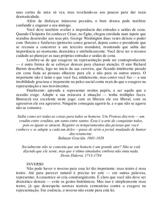 suas cartas de uma só vez, mas revelando-as aos poucos para dar mais
dramaticidade.
Além de disfarçar inúmeros pecados, o bom drama pode também
confundir e enganar o seu inimigo.
Você deve também avaliar a importância das entradas e saídas de cena.
Quando Cleópatra foi conhecer César, no Egito, chegou enrolada num tapete que
mandou desenrolar aos seus pés. George Washington duas vezes deixou o poder
com floreios e fanfarras (primeiro como general, depois como o presidente que
se recusou a concorrer a um terceiro mandato), mostrando que sabia dar
importância ao momento, dramática e simbolicamente. Você deve ter o mesmo
cuidado ao planejar as suas próprias entradas e saídas de cena.
Lembre-se de que exagerar na representação pode ser contraproducente
— é outra forma de se esforçar demais para chamar atenção. O ator Richard
Burton descobriu, logo no início da sua carreira, que ficando totalmente parado
em cena fazia as pessoas olharem para ele e não para os outros atores. O
importante não é tanto o que você faz, nitidamente, mas como você faz — a sua
imobilidade graciosa e imponente no palco social conta mais do que o exagero na
representação e nos movimentos.
Finalmente: aprenda a representar muitos papéis, a ser aquilo que a
ocasião exige. Adapte a sua máscara à situação — tenha múltiplas faces.
Bismarck era excelente neste jogo: com os liberais ele era liberal, com os
agressivos ele era agressivo. Ninguém conseguia agarrá-lo, e o que não se agarra
não se consome.
Saiba como ser todas as coisas para todos os homens. Um Proteus discreto — um
erudito entre eruditos, um santo entre santos. Essa é a arte de conquistar todos,
pois os iguais se atraem. Registre os temperamentos das pessoas que você
conhece e se adapte a cada um deles —passe de sério a jovial, mudando de humor
discretamente.
Baltasar Gracián, 1601-1658
Socialmente não se comenta que um homem é um grande ator? Não se está
dizendo que ele sente, mas que é ótimo simulador, embora não sinta nada.
Denis Diderot, 1713-1784
INVERSO
Não pode haver o inverso para essa lei tão importante: mau teatro é mau
teatro. Até para parecer natural é preciso ter arte — em outras palavras,
representar. A canastrice só cria constrangimento. É claro que você não deve ser
dramático demais — evite os gestos histriônicos. Mas isso é simplesmente mau
teatro, já que desrespeita normas teatrais centenárias contra o exagero na
representação. Em essência, o inverso não existe para esta lei.
 