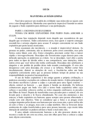 LEI 26
MANTENHA AS MÃOS LIMPAS
Você deve parecer um modelo de civilidade: suas mãos não se sujam com
erro e atos desagradáveis. Mantenha essa aparência impecável fazendo os outros
de joguete e bode expiatório para disfarçar a sua participação.
PARTE 1: ESCONDA OS SEUS ERROS
TENHA UM BODE EXPIATÓRIO POR PERTO PARA ASSUMIR A
CULPA
A nossa boa reputação depende mais daquilo que escondemos do que
daquilo que revelamos. Todos cometemos erros, mas quem é esperto consegue
escondê-los e arranja alguém para acusar. É sempre conveniente ter um bode
expiatório por perto nesses momentos.
Erros ocasionais são inevitáveis — o mundo é imprevisível demais. As
pessoas no poder, entretanto, não se destroem pelos erros cometidos, mas pela
forma como lidam com eles. Como cirurgiões, precisam cortar fora o tumor
rápida e irrevogavelmente. Desculpas são ferramentas cegas demais para esta
delicada operação; os poderosos as evitam. Ao se desculpar, você abre a porta
para todos os tipos de dúvida sobre a sua competência, suas intenções, sobre
outros erros que você talvez não tenha confessado. Desculpas não satisfazem a
ninguém e um pedido de perdão deixa todo mundo constrangido. O erro não
desaparece com uma desculpa; ele cresce e se inflama. Melhor cortar fora
imediatamente, distrair as atenções de você, e focalizá-las sobre um bode
expiatório conveniente antes que as pessoas tenham tempo de pensar na sua
responsabilidade ou possível incompetência.
O uso de bodes expiatórios é tão antigo quanto a própria civilização, e
podemos encontrar exemplos em culturas do mundo inteiro. A idéia principal por
trás destes sacrifícios é passar a culpa e o pecado para uma figura externa —
objeto, animal ou homem —, que depois é banida ou destruída. Os hebreus
costumavam pegar um bode vivo (daí o termo bode expiatório) sobre cuja
cabeça o sacerdote colocava ambas as mãos enquanto confessava os pecados
dos Filhos de Israel. Depois de transferidos esses pecados para o animal, ele era
levado para o deserto e lá ficava abandonado. No caso dos atenienses e dos
astecas, o bode expiatório era humano, quase sempre uma pessoa alimentada e
criada com este objetivo. Visto se considerar que a fome e as pragas eram
castigos impostos pelos deuses aos humanos por seus maus atos, o povo sofria não
só com a fome e as pragas, mas com a culpa também. Eles se livravam desse
sentimento de culpa transferindo-o para uma pessoa inocente, cuja morte tinha
intenção de satisfazer os poderes divinos e banir o mal entre eles.
É uma atitude extremamente humana a de não procurar dentro de si
mesmo a razão de um erro ou crime, mas sim olhar para fora e colocar a culpa
num objeto conveniente.
 