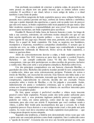 Esta profunda necessidade de externar a própria culpa, de projetá-la em
outra pessoa ou objeto tem um poder imenso, que os astutos sabem como
controlar. O sacrifício é um ritual, talvez o mais antigo de todos, e o ritual
também é uma fonte de poder.
O sacrifício sangrento do bode expiatório parece uma relíquia bárbara do
passado, mas a prática persiste até hoje, embora de forma indireta e simbólica;
visto que o poder depende das aparências, e quem está no poder tem de parecer
que não erra nunca, os bodes expiatórios estão mais populares do que nunca. Que
líder moderno assumiria a responsabilidade por seus erros? Ele procura outras
pessoas para incriminar, um bode expiatório para sacrificar.
Franklin D. Roosevelt tinha fama de homem honesto e justo. Ao longo de
toda a sua carreira, entretanto, ele enfrentou muitas situações em que ser um
bom sujeito significaria um desastre político — mas ele não poderia ser visto
como agente de um jogo sujo. Durante vinte anos, portanto, seu secretário Louis
Howe fez o papel de bode expiatório. Ele fazia os negócios nos bastidores,
manipulava a imprensa, manobrava campanhas clandestinas. E sempre que se
cometia um erro, ou vinha a público um truque sujo contradizendo a imagem
cuidadosamente elaborada de Roosevelt, Howe servia de bode expiatório, e
nunca se queixou disso.
Além de convenientemente desviar a culpa, o bode expiatório serve de
alerta aos outros. Em 1631 tramava-se para tirar do poder o cardeal francês,
Richelieu — um complô conhecido como “O Dia dos Trouxas”. Quase
conseguiram, visto que dele participavam os altos escalões do governo, inclusive
a rainha mãe. Mas com sorte e seus próprios cúmplices, Richelieu sobreviveu.
Um dos principais conspiradores era um homem chamado Marillac, o
guardador dos selos. Richelieu não poderia mandar prendê-lo sem comprometer
a rainha-mãe, tática que seria extremamente perigosa. Portanto ele mirou o
irmão de Marillac, um marechal do exército. Esse homem não tinha nada a ver
com o complô. Richelieu, entretanto, temendo que houvesse ainda no ar outras
conspirações, especialmente no exército, decidiu dar um exemplo. Forjou
acusações sobre o irmão de Marillac, e ele foi julgado e executado. Assim,
indiretamente ele puniu o verdadeiro criminoso, que se achava protegido, e
avisou aos futuros conspiradores que não relutaria em sacrificar inocentes para
proteger o seu próprio poder.
De fato, quase sempre é preferível escolher a vítima mais inocente
possível como bode expiatório. Pessoas assim não terão poder suficiente para
lutar contra você, e seus protestos ingênuos poderão parecer exagerados —
poderão ser vistos, em outras palavras, como sinal da sua culpa. Cuidado,
entretanto, para não criar um mártir. É importante que você continue sendo a
vítima, o pobre líder traído pela incompetência dos que o cercam. Se o bode
expiatório parecer fraco demais e o seu castigo muito cruel, o tiro pode sair pela
culatra. Às vezes você deve encontrar um bode expiatório mais poderoso — que
a longo prazo desperte menos simpatia.
Seguindo esta tendência, a história tem demonstrado várias vezes que vale
a pena usar um associado próximo como bode expiatório. Isto é conhecido como
a “queda do favorito”. A maioria dos reis teve um favorito pessoal na corte, um
 
