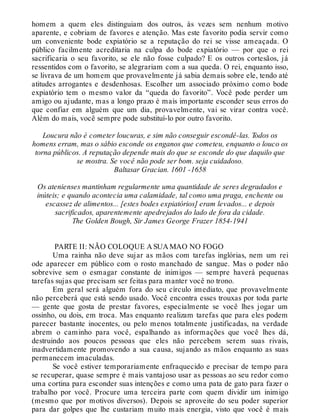 homem a quem eles distinguiam dos outros, às vezes sem nenhum motivo
aparente, e cobriam de favores e atenção. Mas este favorito podia servir como
um conveniente bode expiatório se a reputação do rei se visse ameaçada. O
público facilmente acreditaria na culpa do bode expiatório — por que o rei
sacrificaria o seu favorito, se ele não fosse culpado? E os outros cortesãos, já
ressentidos com o favorito, se alegrariam com a sua queda. O rei, enquanto isso,
se livrava de um homem que provavelmente já sabia demais sobre ele, tendo até
atitudes arrogantes e desdenhosas. Escolher um associado próximo como bode
expiatório tem o mesmo valor da “queda do favorito”. Você pode perder um
amigo ou ajudante, mas a longo prazo é mais importante esconder seus erros do
que confiar em alguém que um dia, provavelmente, vai se virar contra você.
Além do mais, você sempre pode substituí-lo por outro favorito.
Loucura não é cometer loucuras, e sim não conseguir escondê-las. Todos os
homens erram, mas o sábio esconde os enganos que cometeu, enquanto o louco os
torna públicos. A reputação depende mais do que se esconde do que daquilo que
se mostra. Se você não pode ser bom. seja cuidadoso.
Baltasar Gracian. 1601 -1658
Os atenienses mantinham regularmente uma quantidade de seres degradados e
inúteis; e quando acontecia uma calamidade, tal como uma praga, enchente ou
escassez de alimentos... [estes bodes expiatórios] eram levados... e depois
sacrificados, aparentemente apedrejados do lado de fora da cidade.
The Golden Bough, Sir James George Frazer 1854-1941
PARTE II: NÃO COLOQUE A SUA MAO NO FOGO
Uma rainha não deve sujar as mãos com tarefas inglórias, nem um rei
ode aparecer em público com o rosto manchado de sangue. Mas o poder não
sobrevive sem o esmagar constante de inimigos — sempre haverá pequenas
tarefas sujas que precisam ser feitas para manter você no trono.
Em geral será alguém fora do seu círculo imediato, que provavelmente
não perceberá que está sendo usado. Você encontra esses trouxas por toda parte
— gente que gosta de prestar favores, especialmente se você lhes jogar um
ossinho, ou dois, em troca. Mas enquanto realizam tarefas que para eles podem
parecer bastante inocentes, ou pelo menos totalmente justificadas, na verdade
abrem o caminho para você, espalhando as informações que você lhes dá,
destruindo aos poucos pessoas que eles não percebem serem suas rivais,
inadvertidamente promovendo a sua causa, sujando as mãos enquanto as suas
permanecem imaculadas.
Se você estiver temporariamente enfraquecido e precisar de tempo para
se recuperar, quase sempre é mais vantajoso usar as pessoas ao seu redor como
uma cortina para esconder suas intenções e como uma pata de gato para fazer o
trabalho por você. Procure uma terceira parte com quem dividir um inimigo
(mesmo que por motivos diversos). Depois se aproveite do seu poder superior
para dar golpes que lhe custariam muito mais energia, visto que você é mais
 