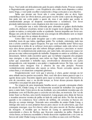 fraco. Você pode até delicadamente guiá-los para atitudes hostis. Procure sempre
o flagrantemente agressivo - com freqüência eles estão mais dispostos a entrar
numa briga, e você pode escolher exatamente a briga certa para o seu objetivo.
Saiba que prestar um favor não é coisa simples: não se deve fazer
estardalhaço nem ser óbvio demais, pois quem recebe sente o peso da obrigação.
Isto pode dar um certo poder a quem dá, mas é um poder que acaba se
autodestruindo porque só desperta ressentimentos e resistência. Um favor
prestado indiretamente e com elegância tem dez vezes mais poder.
O cortejador usa a mão enluvada para abrandar os golpes desfechados
contra ele, disfarçar cicatrizes, tornar o ato de resgate mais elegante e limpo. Ao
ajudar os outros, o cortejador acaba se ajudando. Jamais imponha um favor seu.
Busque um jeito de tirar indiretamente seus amigos de dificuldades sem se impor
ou fazer com que eles se sintam devedores.
Como líder você pode imaginar que o zelo constante, e a aparência de
trabalhar mais do que todos, signifique poder. Na verdade, entretanto, tudo isso
tem o efeito contrário: sugere fraqueza. Por que você trabalha tanto? Talvez seja
incompetente e tenha de se esforçar mais para continuar onde está; talvez você
seja uma dessas pessoas que não sabem delegar poderes e precisam se meter
em tudo. Os verdadeiramente poderosos, por outro lado, não parecem nunca ter
pressa ou estar sobrecarregados de trabalho. Enquanto os outros se esfalfam, eles
descansam. Sabem onde encontrar quem que vai labutar enquanto eles poupam
suas energias, e não queimam suas mãos no fogo. Similarmente, você pode
achar que assumindo o trabalho sujo, envolvendo-se diretamente em ações
desagradáveis, está impondo o seu poder e inspirando temor. De fato, você está
mostrando uma imagem feia e abusiva da sua alta posição. Pessoas
verdadeiramente poderosas não sujam as mãos. Ficam cercadas apenas de
coisas boas, e só anunciam conquistas gloriosas.
Freqüentemente você verá que é preciso, é claro, gastar energia ou ter
uma atitude nociva porém necessária. Mas, você não deve nunca parecer que é o
agente dessa ação. Encontre alguém para sujar as mãos por você. Desenvolva a
arte de encontrar, usar e, no devido tempo, se livrar dessas pessoas depois de
cumprido o seu papel de pata do gato.
Na véspera de uma importante batalha naval, o grande estrategista chinês
do século III, Chuko Liang, se viu falsamente acusado de trabalhar em segredo
para o outro lado. Como prova da sua lealdade, seu comandante mandou que ele
produzisse cem mil flechas para o exército em três dias, ou morreria. Em vez de
tentar fazer as flechas, uma tarefa impossível, Liang pegou uma dúzia de barcos
e mandou amarrar montes de palha ao lado de cada um deles. No fim da tarde,
quando o rio costumava ficar coberto de neblina, ele arrastou os barcos em
direção ao campo inimigo. Temendo uma armadilha do astuto Chuko Liang, o
inimigo não usou os seus próprios barcos para atacar os do adversário, que mal
conseguia enxergar, mas fez chover sobre eles uma nuvem de flechas atiradas
da margem. A medida que os barcos de Liang se aproximavam ele ia
aumentando a chuva de flechas, que ficavam espetadas na palha. Depois de
várias horas, os homens escondidos a bordo desceram rapidamente o rio com os
barcos até onde Chuko Liang os encontrou e recolheu as suas cem mil flechas.
 