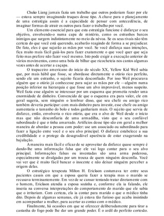 Chuko Liang jamais fazia um trabalho que outros poderiam fazer por ele
— estava sempre imaginando truques desse tipo. A chave para o planejamento
de uma estratégia assim é a capacidade de pensar com antecedência, de
imaginar formas de atrair os outros para fazer o trabalho por você.
Um elemento essencial para que esta estratégia funcione é disfarçar o seu
objetivo, envolvendo-o numa capa de mistério, como os estranhos barcos
inimigos que surgem indistintamente no meio da névoa. Se os seus rivais não têm
certeza do que você está querendo, acabarão reagindo de forma a se prejudicar.
De fato, eles é que sujarão as mãos por você. Se você disfarça suas intenções,
fica muito mais fácil guiá-los para fazer exatamente o que você quer que seja
feito mas prefere não fazer você mesmo. Isto pode exigir a execução anterior de
vários movimentos, como uma bola de bilhar que ricocheteia nos cantos algumas
vezes antes de acertar a caçapa.
O trapaceiro americano do início do século XX, Yellow Kid Weil sabia
que, por mais hábil que fosse, se abordasse diretamente o otário rico perfeito,
sendo ele um estranho, o sujeito ficaria desconfiado. Por isso Weil procurava
alguém que o otário já conhecesse para sujar as mãos por ele —alguém numa
posição inferior na hierarquia e que fosse um alvo improvável, menos suspeito.
Weil fazia esse alguém se interessar por um esquema que prometia render uma
enormidade de dinheiro. Convencido de que o esquema era para valer, ele em
geral sugeria, sem ninguém o lembrar disso, que seu chefe ou amigo rico
também deveria participar: com mais dinheiro para investir, esse chefe ou amigo
aumentaria o tamanho do bolo e todos ganhariam mais. O sujeito que servia de
disfarce, então, envolveria o rico otário, que era o alvo de Weil desde o início
mas que não desconfiaria de uma armadilha, visto que o seu confiável
subordinado é que o tinha amarrado. Artifícios desse tipo são em geral a melhor
maneira de abordar a pessoa com poder: use um associado ou subordinado para
fazer a ligação entre você e o seu alvo principal. O disfarce estabelece a sua
credibilidade e o protege da desagradável aparência de estar exagerando na
bajulação.
A maneira mais fácil e eficaz de se aproveitar da disfarce quase sempre é
dando-lhe uma informação falsa que ele vai logo contar para o seu alvo
principal. Informações falsas ou inventadas são uma arma poderosa,
especialmente se divulgadas por um trouxa de quem ninguém desconfia. Você
vai ver que é muito fácil bancar o inocente e não deixar ninguém perceber a
origem delas.
O estratégico terapeuta Milton H. Erickson costumava ter entre seus
pacientes casais em que a esposa queria fazer a terapia mas o marido se
recusava terminantemente. Em vez de se cansar tentando tratar diretamente com
o homem, Erickson atendia a esposa sozinha e, conforme ela ia falando, ele
inseria na conversa interpretações do comportamento do marido que ele sabia
que o irritariam. Com certeza, ela ia contar para marido o que o médico tinha
dito. Depois de algumas semanas, ele já estava tão furioso que acaba insistindo
em acompanhar a mulher, para acertar as contas com o médico.
Finalmente, há ocasiões em que se oferecer deliberadamente para tirar a
castanha do fogo pode lhe dar um grande poder. É o ardil do perfeito cortesão.
 