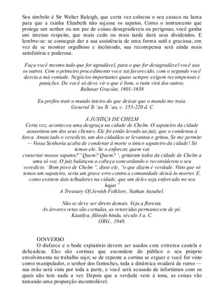 Seu símbolo é Sir Walter Raleigh, que certa vez colocou o seu casaco na lama
para que a rainha Elizabeth não sujasse os sapatos. Como o instrumento que
protege um senhor ou um par de coisas desagradáveis ou perigosas, você ganha
um imenso respeito, que mais cedo ou mais tarde dará seus dividendos. E
lembre-se: se conseguir dar a sua assistência de uma forma sutil e graciosa, em
vez de se mostrar orgulhoso e incômodo, sua recompensa será ainda mais
satisfatória e poderosa.
Faça você mesmo tudo que for agradável, para o que for desagradável você usa
os outros. Com o primeiro procedimento voce sai favorecido, com o segundo você
desvia a má vontade. Negócios importantes quase sempre exigem recompensas e
punições. De você só deve vir o que é bom, o ruim virá dos outros.
Baltasar Gracián, 1601-1658
Eu prefiro trair o mundo inteiro do que deixar que o mundo me traia.
General Ts ‘ao Ts ‘ao, c. 155-220 d. C
A JUSTIÇA DE CHELM
Certa vez, aconteceu uma desgraça na cidade de Chelm. O sapateiro da cidade
assassinou um dos seus clientes. Ele foi então levado ao juiz, que o condenou à
forca. Anunciado o veredicto, um dos cidadãos se levantou e gritou, Se me permite
— Vossa Senhoria acaba de condenar à morte o único sapateiro da cidade! Só
temos ele. Se o enforcar, quem vai
consertar nossos sapatos?” Quem? Quem? ‘, gritaram todos da cidade de Chelm a
uma só voz. O juiz balançou a cabeça concordando e reconsiderou o seu
veredicto. ‘Bom povo de Chelm “, disse ele, “o que dizem é verdade. Visto que só
temos um sapateiro, seria um grave erro contra a comunidade deixá-lo morrer. E,
como existem dois telhadores na cidade, que um deles seja enforcado no seu
lugar.”
A Treasury Of Jewish Folklore, Nathan Ausubel.
Não se deve ser direto demais. Veja a floresta.
As árvores retas são cortadas, as retorcidas permanecem de pé.
Kautilya, filósofo hindu, século 3 a. C.
ORG.. 1948.
OINVERSO
O disfarce e o bode expiatório devem ser usados com extrema cautela e
delicadeza. Eles são cortinas que escondem do público o seu próprio
envolvimento no trabalho sujo; se de repente a cortina se erguer e você for visto
como manipulador, o senhor dos fantoches, toda a dinâmica mudará de rumo —
sua mão será vista por toda a parte, e você será acusado de infortúnios com os
quais não tem nada a ver. Depois que a verdade vem à tona, as coisas vão
tomando uma proporção incontrolável.
 