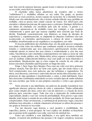 num fato real da natureza humana: quanto maior o número de pessoas reunidas
ao seu redor, mais fácil era enganá-las.
O charlatão subia numa plataforma de madeira (daí o termo
“saltimbanco”) e multidões afluíam ao seu redor. Em grupo, as pessoas
tomavam-se mais emotivas, menos capazes de raciocinar. Se o charlatão tivesse
falado com elas individualmente, elas o teriam achado ridículo, mas, perdidas na
multidão, viam-se presas num estado comum de êxtase. Era difícil para elas
encontrar o distanciamento que dá espaço para o ceticismo. Qualquer deficiência
nas idéias do charlatão era encoberta pelo zelo da massa. A paixão e o
entusiasmo apossavam-se da multidão como por contágio, e elas reagiam
violentamente a quem quer que ousasse espalhar uma semente que fosse de
dúvida. Estudando conscientemente esta dinâmica ao longo de décadas de
experiência e, espontaneamente, se adaptando às situações conforme elas iam
acontecendo, os charlatões aperfeiçoaram a ciência de atrair e conquistar
multidões, transformando-as em seguidores e os seguidores, em culto.
O macete publicitário dos charlatões hoje em dia pode parecer antiquado,
mas ainda existe entre nós milhares que continuam usando os mesmos métodos
testados e comprovados que seus antecessores aperfeiçoaram séculos atrás,
mudando apenas os nomes dos seus elixires e modernizando a cara dos seus
cultos. Encontramos estes charlatões contemporâneos em todas as áreas da vida
— negócios, moda, política, arte. Muitos deles, talvez, seguem a tradição charlatã
sem ter nenhum conhecimento histórico, mas você pode ser mais sistemático e
premeditado. Simplesmente siga as cinco etapas da criação de um culto que
nossos ancestrais charlatões aperfeiçoaram ao longo dos anos.
Etapa 1: Seja Vago, Seja Simples. Para criar um culto você deve primeiro
chamar atenção. Isto não deve ser feito com ações, que são muito claras e de
fácil compreensão, mas com palavras, que são nebulosas e enganadoras. No
início, seus discursos, conversas e entrevistas devem incluir dois elementos: um, a
promessa de algo grandioso e transformador; e outro, a total indefinição. Estes
dois elementos combinados estimularão os mais variados tipos de sonho nebuloso
nos seus ouvintes, que farão as suas próprias conexões e verão o que quiserem
ver.
Torne atraente a sua indefinição, use palavras de grande ressonância mas
significado obscuro, palavras cheias de calor e entusiasmo. Títulos sofisticados
para coisas simples são úteis, como são o uso de números e a criação de novas
palavras para conceitos vagos. Tudo isso cria a impressão de conhecimento
especializado, dando a você um verniz de profundidade. Para provar o que estou
dizendo, tente tornar o assunto do seu culto uma novidade, de forma que poucos o
compreendam. Feita corretamente, a combinação de promessas vagas, conceitos
nebulosos mas atraentes, e ardente entusiasmo alvoroçam as almas das pessoas e
um grupo se formará ao seu redor.
Use um discurso vago demais, e você perderá a credibilidade. Ser
específico, porém, é mais perigoso. Se você explica em detalhes os benefícios
que as pessoas terão seguindo o seu culto, você terá de satisfazê-las.
Como um corolário a essa indefinição, o seu apelo deve também ser
simples. A maioria dos problemas das pessoas é de origem complexa: neuroses
 