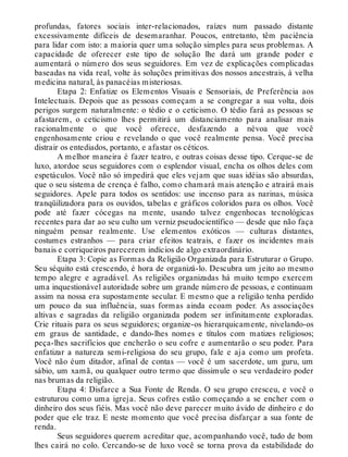 profundas, fatores sociais inter-relacionados, raízes num passado distante
excessivamente difíceis de desemaranhar. Poucos, entretanto, têm paciência
para lidar com isto: a maioria quer uma solução simples para seus problemas. A
capacidade de oferecer este tipo de solução lhe dará um grande poder e
aumentará o número dos seus seguidores. Em vez de explicações complicadas
baseadas na vida real, volte às soluções primitivas dos nossos ancestrais, à velha
medicina natural, às panacéias misteriosas.
Etapa 2: Enfatize os Elementos Visuais e Sensoriais, de Preferência aos
Intelectuais. Depois que as pessoas começam a se congregar a sua volta, dois
perigos surgem naturalmente: o tédio e o ceticismo. O tédio fará as pessoas se
afastarem, o ceticismo lhes permitirá um distanciamento para analisar mais
racionalmente o que você oferece, desfazendo a névoa que você
engenhosamente criou e revelando o que você realmente pensa. Você precisa
distrair os entediados, portanto, e afastar os céticos.
A melhor maneira é fazer teatro, e outras coisas desse tipo. Cerque-se de
luxo, atordoe seus seguidores com o esplendor visual, encha os olhos deles com
espetáculos. Você não só impedirá que eles vejam que suas idéias são absurdas,
que o seu sistema de crença é falho, como chamará mais atenção e atrairá mais
seguidores. Apele para todos os sentidos: use incenso para as narinas, música
tranqüilizadora para os ouvidos, tabelas e gráficos coloridos para os olhos. Você
pode até fazer cócegas na mente, usando talvez engenhocas tecnológicas
recentes para dar ao seu culto um verniz pseudocientífico — desde que não faça
ninguém pensar realmente. Use elementos exóticos — culturas distantes,
costumes estranhos — para criar efeitos teatrais, e fazer os incidentes mais
banais e corriqueiros parecerem indícios de algo extraordinário.
Etapa 3: Copie as Formas da Religião Organizada para Estruturar o Grupo.
Seu séquito está crescendo, é hora de organizá-lo. Descubra um jeito ao mesmo
tempo alegre e agradável. As religiões organizadas há muito tempo exercem
uma inquestionável autoridade sobre um grande número de pessoas, e continuam
assim na nossa era supostamente secular. E mesmo que a religião tenha perdido
um pouco da sua influência, suas formas ainda ecoam poder. As associações
altivas e sagradas da religião organizada podem ser infinitamente exploradas.
Crie rituais para os seus seguidores; organize-os hierarquicamente, nivelando-os
em graus de santidade, e dando-lhes nomes e títulos com matizes religiosos;
peça-lhes sacrifícios que encherão o seu cofre e aumentarão o seu poder. Para
enfatizar a natureza semi-religiosa do seu grupo, fale e aja como um profeta.
Você não éum ditador, afinal de contas — você é um sacerdote, um guru, um
sábio, um xamã, ou qualquer outro termo que dissimule o seu verdadeiro poder
nas brumas da religião.
Etapa 4: Disfarce a Sua Fonte de Renda. O seu grupo cresceu, e você o
estruturou como uma igreja. Seus cofres estão começando a se encher com o
dinheiro dos seus fiéis. Mas você não deve parecer muito ávido de dinheiro e do
poder que ele traz. E neste momento que você precisa disfarçar a sua fonte de
renda.
Seus seguidores querem acreditar que, acompanhando você, tudo de bom
lhes cairá no colo. Cercando-se de luxo você se torna prova da estabilidade do
 