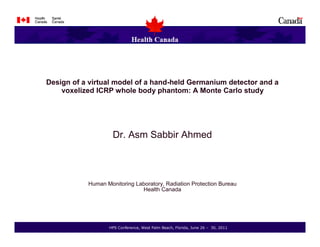 Design of a virtual model of a hand-held Germanium detector and a
    voxelized ICRP whole body phantom: A Monte Carlo study




                    Dr. Asm Sabbir Ahmed



           Human Monitoring Laboratory, Radiation Protection Bureau
                              Health Canada




                  HPS Conference, West Palm Beach, Florida, June 26   30, 2011
 