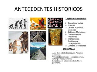 ANTECEDENTES HISTORICOS
Organismos coloniales
 Consejo de indias
 El virrey
 La Real Audiencia
(Justicia)
 Cabildos. Municipios
 Corregimientos.
Provincias
 Intendencias.
Sustituyen a
corregimientos
 Curacas. Mediadores
ORDENANZAS
- Agua desbordada de acequias.Peligro de
derrumbes.
- Velocidad de carruajesen plaza de armas,
saltan piedras a peatones.
- Empedradode calles malestado.Nuevo
pavimento.
 
