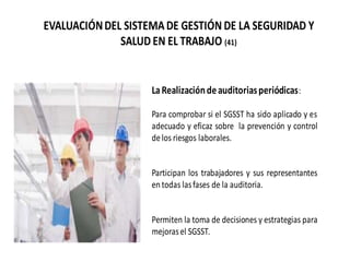 EVALUACIÓNDEL SISTEMADE GESTIÓN DE LA SEGURIDAD Y
SALUD EN EL TRABAJO (41)
LaRealizacióndeauditoriasperiódicas:
Para comprobar si el SGSST ha sido aplicado y es
adecuado y eficaz sobre la prevención y control
delos riesgos laborales.
Participan los trabajadores y sus representantes
en todas lasfases de la auditoria.
Permiten la toma de decisiones y estrategias para
mejorasel SGSST.
 