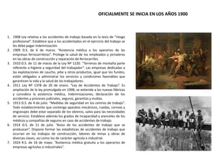 1. 1908 Ley relativa a los accidentes de trabajo basada en la tesis de “riesgo
profesional”. Establece que a los accidentados en el ejercicio del trabajo se
les debe pagar indemnización.
2. 1909 D.S. de 6 de marzo. “Asistencia médica a los operarios de las
empresas ferrocarrileras”. Protege la salud de los empleados y jornaleros
en las obras de construcción y reparación de ferrocarriles.
3. 1910 D.S. de 11 de marzo de la Ley Nº 1220. “Terrenos de montaña parte
referente a higiene y seguridad del trabajador”. Las empresas dedicadas a
las explotaciones de caucho, jebe y otros productos, igual que los fundos,
están obligados a administrar los servicios y condiciones favorables que
garanticen la vida y la salud de los trabajadores.
4. 1911 Ley Nº 1378 de 20 de enero. “Ley de Accidentes de Trabajo”. Es
ampliación de la ley promulgada en 1908, se extiende a las nuevas fábricas
y considera la asistencia médica, indemnizaciones, declaración de los
accidentes y procesos judiciales, seguros, garantías y multas.
5. 1913 D.S. de 4 de julio. “Medidas de seguridad en los centros de trabajo”.
Todo establecimiento que contenga aparatos mecánicos, ruedas, correas y
engranajes debe estar separado de los obreros, salvo para las necesidades
de servicio. Establece además los grados de incapacidad y aranceles de los
médicos y compañías de seguros en caso de accidentes de trabajo.
6. 1914 D.S. de 11 de julio. “Aviso de los accidentes de trabajo que se
produzcan”. Dispone formar las estadísticas de accidentes de trabajo que
ocurran en los trabajos de construcción, labores de minas y obras de
diversas clases, así como los de carácter agrícola e industrial.
7. 1924 R.S. de 16 de mayo. “Asistencia médica gratuita a los operarios de
empresas agrícolas o industriales”.
OFICIALMENTE SE INICIA EN LOS AÑOS 1900
 