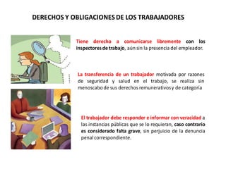 DERECHOS Y OBLIGACIONESDE LOS TRABAJADORES
Tiene derecho a comunicarse libremente con los
inspectoresde trabajo, aún sin la presencia del empleador.
La transferencia de un trabajador motivada por razones
de seguridad y salud en el trabajo, se realiza sin
menoscabode sus derechos remunerativosy de categoría
El trabajador debe responder e informar con veracidad a
las instancias públicas que se lo requieran, caso contrario
es considerado falta grave, sin perjuicio de la denuncia
penalcorrespondiente.
 