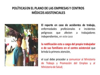 POLÍTICASEN EL PLANO DE LAS EMPRESAS Y CENTROS
MÉDICOS ASISTENCIALES
El reporte en caso de accidentes de trabajo,
enfermedades profesionales e incidentes
peligrosos que afecten a trabajadores
independientes, en estecaso
la notificación esta a cargo del propio trabajador
o de sus familiares en el centro asistencial que
brinda la primera atención,
el cual debe proceder a comunicar al Ministerio
de Trabajo y Promoción del Empleo y al
Ministeriode Salud;
 