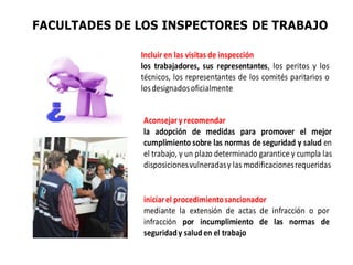 FACULTADES DE LOS INSPECTORES DE TRABAJO
Incluir en las visitas de inspección
los trabajadores, sus representantes, los peritos y los
técnicos, los representantes de los comités paritarios o
losdesignadosoficialmente
Aconsejary recomendar
la adopción de medidas para promover el mejor
cumplimiento sobre las normas de seguridad y salud en
el trabajo, y un plazo determinado garantice y cumpla las
disposicionesvulneradasy las modificacionesrequeridas
iniciarel procedimientosancionador
mediante la extensión de actas de infracción o por
infracción por incumplimiento de las normas de
seguridady salud en el trabajo
 