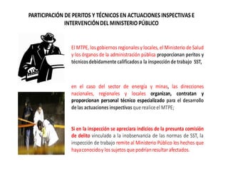 PARTICIPACIÓN DE PERITOS Y TÉCNICOS EN ACTUACIONES INSPECTIVAS E
INTERVENCIÓNDEL MINISTERIOPÚBLICO
El MTPE, los gobiernos regionales y locales, el Ministerio de Salud
y los órganos de la administración pública proporcionan peritos y
técnicosdebidamentecalificadosa la inspecciónde trabajo SST,
en el caso del sector de energía y minas, las direcciones
nacionales, regionales y locales organizan, contratan y
proporcionan personal técnico especializado para el desarrollo
delas actuaciones inspectivas que realiceel MTPE;
Si en la inspección se apreciara indicios de la presunta comisión
de delito vinculado a la inobservancia de las normas de SST, la
inspección de trabajo remite al Ministerio Público los hechos que
hayaconocidoy los sujetos que podríanresultar afectados.
 