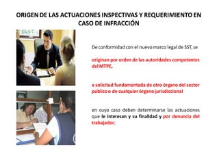 ORIGENDE LAS ACTUACIONES INSPECTIVAS Y REQUERIMIENTO EN
CASO DE INFRACCIÓN
De conformidad con el nuevo marco legal de SST, se
originan por orden de las autoridades competentes
del MTPE,
a solicitud fundamentada de otro órgano del sector
públicoo de cualquier órgano jurisdiccional
en cuyo caso deben determinarse las actuaciones
que le interesan y su finalidad y por denuncia del
trabajador;
 