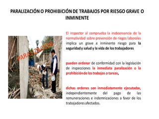 PARALIZACIÓNO PROHIBICIÓNDE TRABAJOS POR RIESGO GRAVE O
INMINENTE
El inspector al comprueba la inobservancia de la
normatividad sobre prevención de riegos laborales
implica un grave e inminente riesgo para la
seguridady salud y la vida de los trabajadores
pueden ordenar de conformidad con la legislación
de inspecciones la inmediata paralización o la
prohibiciónde los trabajos o tareas,
dichas ordenes son inmediatamente ejecutadas,
independientemente del pago de las
remuneraciones e indemnizaciones a favor de los
trabajadoresafectados.
 
