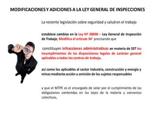 MODIFICACIONESY ADICIONES A LA LEY GENERAL DE INSPECCIONES
La reciente legislación sobre seguridad y salud en el trabajo
establece cambios en la Ley Nº 28806 – Ley General de Inspección
de Trabajo, Modifica el artículo 34 precisando que
constituyen infracciones administrativas en materia de SST los
incumplimientos de las disposiciones legales de carácter general
aplicablesa todos los centros de trabajo,
así como los aplicables al sector industria, construcción y energía y
minasmedianteacción u omisión de los sujetos responsables
y que el MTPE es el encargado de velar por el cumplimiento de las
obligaciones contenidas en las leyes de la materia y convenios
colectivos,
 