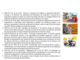 1. 1926 D.S. de 29 de enero. “Control e inspección de higiene y seguridad industrial”.
Encarga a la Dirección de Salubridad del Ministerio de Fomento el control de la
seguridad e higiene en todos los centros de trabajo del país y la obligatoriedad de las
empresas de declarar cada mes el número de accidentes y sus causas.
2. 1926 D.S. de 14 de mayo. “Del Fondo de Garantía”. Establece la obligación que tienen los
empresarios e industriales para indemnizar y atender con asistencia médica a sus
obreros y empleados en casos de accidentes de trabajo, y que la mejor forma de cumplir
la Ley Nº 1378 es establecer el Fondo de Garantía.
3. 1928 R.S. de 27 de abril. “Medidas de protección a los obreros contra las materias
nocivas de las fábricas textiles”. Concede un plazo de seis meses a las fábricas de tejido
para que procedan a instalar máquinas de absorción de materias nocivas.
4. 1933 Constitución de 29 de marzo. “Principios Constitucionales”. El Estado legislará
sobre la organización general y las seguridades del trabajo industrial, y sobre las
garantías en él de la vida, la salud y la higiene. La Ley fijará las condiciones máximas de
trabajo, la indemnización por tiempo de servicios prestados y por accidentes, así como
los salarios mínimos en relación con la edad, sexo, la naturaleza de las labores y las
condiciones y necesidades de las diversas regiones del País.
5. 1935 Ley Nº 7975 de 12 de enero. “Comprende entre las enfermedades sujetas a
indemnización a la neumoconiosis y cualquiera otra dolencia adquirida en el trabajo por
intoxicación de gases derivados de producción química”.
6. 1935 D.S. de 27 de diciembre. “Reglamento de la Ley Nº 7975”. El empresario es
responsable por las enfermedades profesionales contempladas en la Ley Nº 7975 que
produzcan incapacidad o muerte a los obreros o empleados que la sufran.
7. 1936 Ley Nº 8433 de 12 de agosto. Crea el Seguro Social Obrero estableciendo la
cobertura de los riesgos de enfermedad.
 