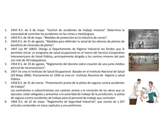 1. 1943 R.S. de 6 de mayo. “Control de accidentes de trabajo mineros”. Determina la
necesidad de controlar los accidentes en las minas y metalúrgicas.
2. 1943 R.S. de 18 de mayo. “Medidas de protección en la industria de carnes”.
3. 1943 R.S. de 31 de agosto. “Medidas para defender la salud de los obreros de plantas de
beneficio de minerales de plomo”.
4. 1947 Ley Nº 10833. Otorga al Departamento de Higiene Industrial los fondos que le
permitan iniciar un programa de salud ocupacional en el marco del Servicio Cooperativo
Interamericano de Salud Pública, principalmente dirigido a los centros mineros del país
con más de 30 trabajadores.
5. 1954 R.S. de 19 de agosto. “Reglamento del decreto sobre creación de una junta médica
pericial de neumoconiosis”.
6. 1957 Se crea el Instituto de Salud Ocupacional. Basado en el Instituto Nacional de Salud
(29 Mayo 1896). Previamente en 1936 se crea en Instituto Nacional de Higiene y salud
Pública.
7. 1958 R.S. de 31 de marzo. “Presentación previa de la póliza de seguros contra accidentes
de trabajo”.
Los contratistas o subcontratistas con carácter previo a la iniciación de las obras que se
ejecuten, están obligados a presentar a la autoridad de trabajo de la jurisdicción, la póliza
de seguros contra accidentes de trabajo para el personal de trabajo que contraten.
8. 1964 D.S. de 22 de mayo. “Reglamento de Seguridad Industrial”, que consta de 1.327
artículos contenidos en trece capítulos y uno preliminar.
 
