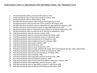 1. R3 Recomendación sobre la prevención del carbunco, 1919
2. R4 Recomendación sobre el saturnismo (mujeres y niños), 1919
3. R6 Recomendación sobre el fósforo blanco, 1919
4. R16 (Retirada) Recomendación sobre el alojamiento (agricultura), 1921
5. R31 Recomendación sobre la prevención de los accidentes del trabajo, 1929
6. R32 (Retirada) Recomendación sobre los dispositivos de seguridad de las máquinas, 1929
7. R53 Recomendación sobre las prescripciones de seguridad (edificación), 1937
8. R55 Recomendación sobre la colaboración para prevenir los accidentes (edificación), 1937
9. R97 Recomendación sobre la protección de la salud de los trabajadores, 1953
10. R102 Recomendación sobre los servicios sociales, 1956
11. R112 Recomendación sobre los servicios de medicina del trabajo, 1959
12. R114 Recomendación sobre la protección contra las radiaciones, 1960
13. R118 Recomendación sobre la protección de la maquinaria, 1963
14. R120 Recomendación sobre la higiene (comercio y oficinas), 1964
15. R128 Recomendación sobre el peso máximo, 1967
16. R144 Recomendación sobre el benceno, 1971
17. R147 Recomendación sobre el cáncer profesional, 1974
18. R156 Recomendación sobre el medio ambiente de trabajo 1977 (contaminación del aire, ruido, y vibraciones).
19. R164 Recomendación sobre seguridad y salud de los trabajadores, 1981
20. R171 Recomendación sobre los servicios de salud en el trabajo, 1985
21. R172 Recomendación sobre el asbesto, 1986
22. R175 Recomendación sobre seguridad y salud en la construcción, 1988
23. R177 Recomendación sobre los productos químicos, 1990
24. R181 Recomendación sobre la prevención de accidentes industriales mayores, 1993
25. R183 Recomendación sobre seguridad y salud en las minas, 1995
26. R192 Recomendación sobre la seguridad y la salud en la agricultura, 2001
27. R194 Recomendación sobre la lista de enfermedades profesionales, 2002
CONVENIOS CON LA ORGANIZACION INTERNACIONAL DEL TRABAJO (OIT)
 
