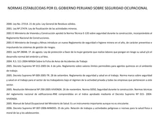 2000. Ley No. 27314. 21 de julio. Ley General de Residuos sólidos.
2001. Ley Nº 27474. Ley de fiscalización de las actividades mineras.
2001 El Ministerio de Vivienda y Construcción aprobó la Norma Técnica E-120 sobre seguridad durante la construcción, incorporándola al
Reglamento Nacional de Construcciones.
2001 El Ministerio de Energía y Minas introduce un nuevo Reglamento de seguridad e higiene minera en el año, de carácter preventivo e
impulsando los sistemas de gestión de riesgos.
2003. Ley Nº 28048. 1º. de agosto. Ley de protección a favor de la mujer gestante que realiza labores que pongan en riesgo su salud y/o el
desarrollo normal del embrión y el feto.
2004. R.S. 511-2004-MINSA Sobre la Ficha de Aviso de Accidentes de Trabajo
2005. Decreto Supremo Nº 015-2005-SA. 6 de julio. Reglamento sobre valores límites permisibles para agentes químicos en el ambiente
de trabajo.
2005. Decreto Supremo Nº 009-2005-TR. 28 de setiembre. Reglamento de seguridad y salud en el trabajo. Norma marco sobre seguridad
y salud en el trabajo para el sector de los trabajadores bajo el régimen de la actividad privada y todas las empresas que pertenecen a este
sector.
2005. Resolución Ministerial Nº 290-2005-VIVIENDA. 26 de noviembre. Norma G050, Seguridad durante la construcción. Normas técnicas
del reglamento nacional de edificaciones-RNE comprendidas en el índice aprobado mediante el Decreto Supremo Nº 015- 2004-
VIVIENDA.
2005. Manual de Salud Ocupacional del Ministerio de Salud. Es un instrumento importante aunque no es vinculante.
2006. Decreto Supremo Nº 007-2006-MIMDES. 25 de julio. Relación de trabajos y actividades peligrosas o nocivas para la salud física o
moral de las y los adolescentes
NORMAS ESTABLECIDAS POR EL GOBIERNO PERUANO SOBRE SEGURIDAD OCUPACIONAL
 