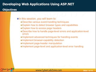 Slide 1 of 19
Developing Web Applications Using ASP.NET
In this session, you will learn to:
Describe various event-handling techniques
Explain how to detect browser types and capabilities
Explain how to access page headers
Describe how to handle page-level errors and application-level
errors
Implement advanced techniques for handling events
Implement browser-capability detection
Implement page-header manipulation
Implement page-level and application-level error handling
Objectives
 