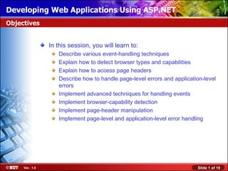 Installing Windows XPApplications Using ASP.NET
Developing Web Professional Using Attended Installation
Objectives


                In this session, you will learn to:
                   Describe various event-handling techniques
                   Explain how to detect browser types and capabilities
                   Explain how to access page headers
                   Describe how to handle page-level errors and application-level
                   errors
                   Implement advanced techniques for handling events
                   Implement browser-capability detection
                   Implement page-header manipulation
                   Implement page-level and application-level error handling




     Ver. 1.0                                                            Slide 1 of 19
 