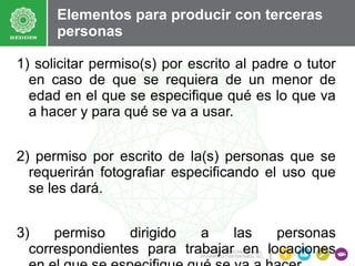 Elementos para producir con terceras
personas
1) solicitar permiso(s) por escrito al padre o tutor
en caso de que se requiera de un menor de
edad en el que se especifique qué es lo que va
a hacer y para qué se va a usar.
2) permiso por escrito de la(s) personas que se
requerirán fotografiar especificando el uso que
se les dará.
3)
permiso
dirigido
a
las
personas
correspondientes para trabajar en locaciones

 