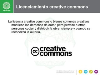 Licenciamiento creative commons
La licencia creative commons o bienes comunes creativos
mantiene los derechos de autor, pero permite a otras
personas copiar y distribuir la obra, siempre y cuando se
reconozca la autoría.

 