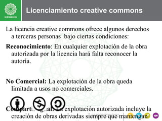 Licenciamiento creative commons
La licencia creative commons ofrece algunos derechos
a terceras personas bajo ciertas condiciones:
Reconocimiento: En cualquier explotación de la obra
autorizada por la licencia hará falta reconocer la
autoría.
No Comercial: La explotación de la obra queda
limitada a usos no comerciales.
Compartir Igual: La explotación autorizada incluye la
creación de obras derivadas siempre que mantengan

 