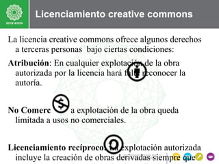Licenciamiento creative commons
La licencia creative commons ofrece algunos derechos
a terceras personas bajo ciertas condiciones:
Atribución: En cualquier explotación de la obra
autorizada por la licencia hará falta reconocer la
autoría.
No Comercial: La explotación de la obra queda
limitada a usos no comerciales.
Licenciamiento recíproco: La explotación autorizada
incluye la creación de obras derivadas siempre que

 