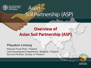 Overview of
ASIAN SOIL PARTNERSHIPOverview of
Asian Soil Partnership (ASP)
National Focal Point, Thailand
Land Development Department, Bangkok, Thailand
Soil and Fertilizer Society of Thailand
Pitayakon Limtong
 