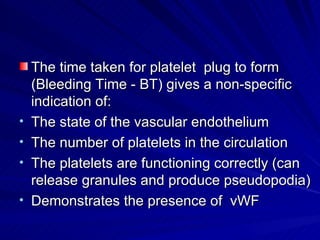 The time taken for platelet plug to form
    (Bleeding Time - BT) gives a non-specific
    indication of:
•   The state of the vascular endothelium
•   The number of platelets in the circulation
•   The platelets are functioning correctly (can
    release granules and produce pseudopodia)
•   Demonstrates the presence of vWF
 
