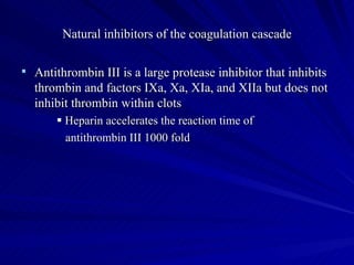 Natural inhibitors of the coagulation cascade

 Antithrombin III is a large protease inhibitor that inhibits
  thrombin and factors IXa, Xa, XIa, and XIIa but does not
  inhibit thrombin within clots
        Heparin accelerates the reaction time of
         antithrombin III 1000 fold
 