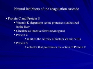 Natural inhibitors of the coagulation cascade

 Protein C and Protein S
       Vitamin K-dependent serine proteases synthesized
        in the liver
       Circulate as inactive forms (zymogens)
       Protein C
                 inhibits the activity of factors Va and VIIIa
       Protein S
                 cofactor that potentiates the action of Protein C
 
