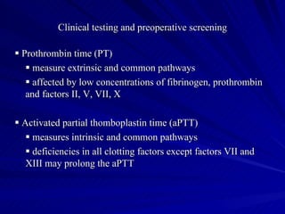 Clinical testing and preoperative screening

 Prothrombin time (PT)
    measure extrinsic and common pathways
    affected by low concentrations of fibrinogen, prothrombin
   and factors II, V, VII, X

 Activated partial thomboplastin time (aPTT)
    measures intrinsic and common pathways
    deficiencies in all clotting factors except factors VII and
   XIII may prolong the aPTT
 