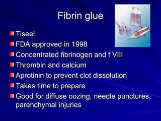 Fibrin glue
Tiseel
FDA approved in 1998
Concentrated fibrinogen and f VIII
Thrombin and calcium
Aprotinin to prevent clot dissolution
Takes time to prepare
Good for diffuse oozing, needle punctures,
parenchymal injuries
 