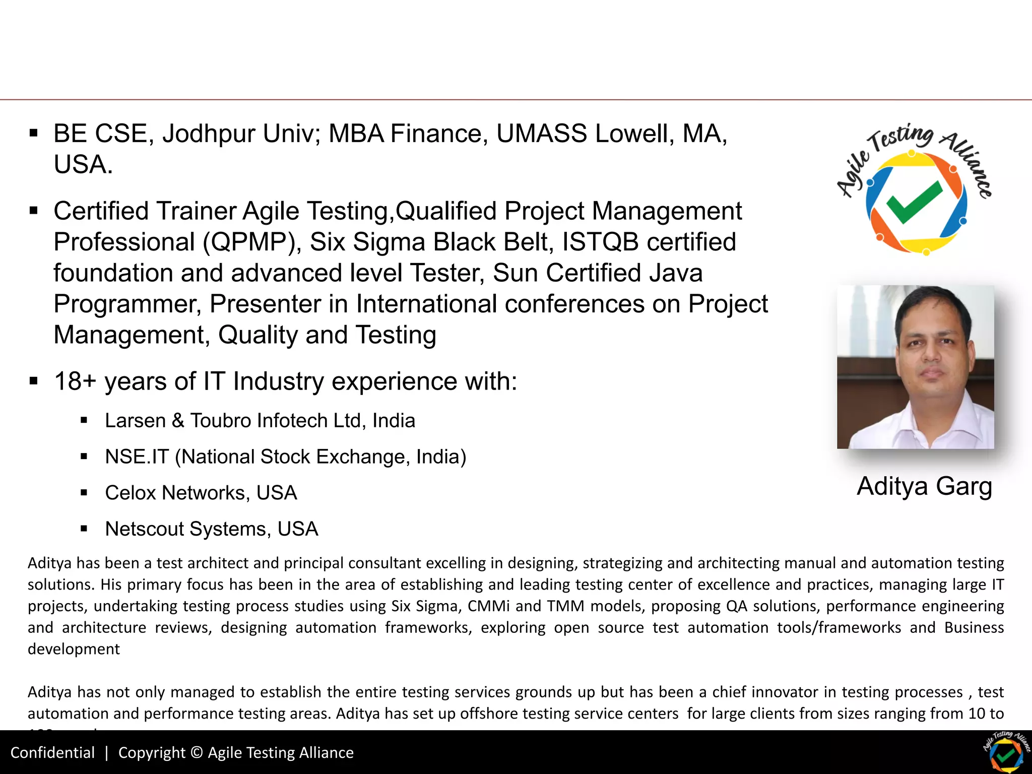 Confidential | Copyright © Agile Testing Alliance
Aditya Garg
 BE CSE, Jodhpur Univ; MBA Finance, UMASS Lowell, MA,
USA.
 Certified Trainer Agile Testing,Qualified Project Management
Professional (QPMP), Six Sigma Black Belt, ISTQB certified
foundation and advanced level Tester, Sun Certified Java
Programmer, Presenter in International conferences on Project
Management, Quality and Testing
 18+ years of IT Industry experience with:
 Larsen & Toubro Infotech Ltd, India
 NSE.IT (National Stock Exchange, India)
 Celox Networks, USA
 Netscout Systems, USA
Aditya has been a test architect and principal consultant excelling in designing, strategizing and architecting manual and automation testing
solutions. His primary focus has been in the area of establishing and leading testing center of excellence and practices, managing large IT
projects, undertaking testing process studies using Six Sigma, CMMi and TMM models, proposing QA solutions, performance engineering
and architecture reviews, designing automation frameworks, exploring open source test automation tools/frameworks and Business
development
Aditya has not only managed to establish the entire testing services grounds up but has been a chief innovator in testing processes , test
automation and performance testing areas. Aditya has set up offshore testing service centers for large clients from sizes ranging from 10 to
100 people.
 