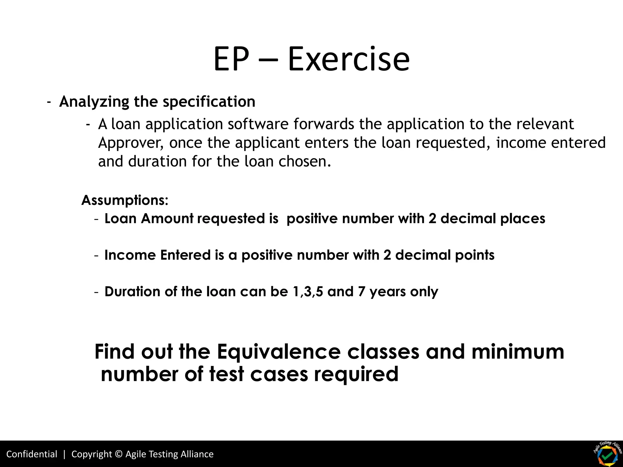 Confidential | Copyright © Agile Testing Alliance
- Analyzing the specification
- A loan application software forwards the application to the relevant
Approver, once the applicant enters the loan requested, income entered
and duration for the loan chosen.
EP – Exercise
Assumptions:
- Loan Amount requested is positive number with 2 decimal places
- Income Entered is a positive number with 2 decimal points
- Duration of the loan can be 1,3,5 and 7 years only
Find out the Equivalence classes and minimum
number of test cases required
 