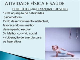 BENEFÍCIOS em CRIANÇAS E JOVENS
1) Na aquisição de habilidades
psicomotoras
2) No desenvolvimento intelectual,
favorecendo um melhor
desempenho escolar
3) Melhor convívio social
4) Liberação de energia para
os hiperativos
 