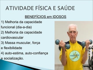 BENEFÍCIOS em IDOSOS
1) Melhoria da capacidade
funcional (dia-a-dia)
2) Melhoria da capacidade
cardiovascular
3) Massa muscular, força
e flexibilidade
4) auto-estima, auto-confiança
e socialização.
 