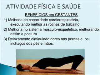 BENEFÍCIOS em GESTANTES
1) Melhoria da capacidade cardiorespiratória,
executando melhor as rotinas de trabalho,
2) Melhoria no sistema músculo-esquelético, melhorando
assim a postura
3) Relaxamento,diminuindo dores nas pernas e os
inchaços dos pés e mãos.
 