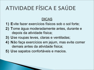 DICAS
1) Evite fazer exercícios físicos sob o sol forte;
2) Tome água moderadamente antes, durante e
depois da atividade física;
3) Use roupas leves, claras e ventiladas;
4) Não faça exercícios em jejum, mas evite comer
demais antes da atividade física;
5) Use sapatos confortáveis e macios.
 